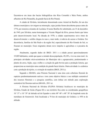 37
Encontra-se em áreas das bacias hidrográficas dos Rios Corumbá e Meia Ponte, ambos
afluentes do Rio Paranaíba, da grande bacia do Rio Paraná.
A cidade de Silvânia, inicialmente denominada como Arraial de Bonfim ,foi um dos
últimos municípios a ter origem na mineração, cujas jazidas foram descobertas pouco antes de
1774, por mineiros oriundos de Luziânia. O nome Bonfim foi substituído, em 31 de dezembro
de 1943, por Silvânia, numa homenagem a Vicente Miguel da Silva, pessoa ilustre que lutou
pelo desenvolvimento local. Na década de 1970, a cidade experimentou novo ritmo de
desenvolvimento: o asfalto chegou às ruas e, mais tarde, à rodovia de acesso a Goiânia. Em
decorrência, famílias de São Paulo e da região Sul, especialmente do Rio Grande do Sul, se
fixaram no município. Esses migrantes deram novo impulso à agricultura e à pecuária da
região.
Atualmente, segundo dados do IBGE- 2011 c a cidade possui aproximadamente
19.089 habitantes, sendo que quase a metade dessa população, 49,10%, vive na zona rural. As
principais atividades sócio-econômicas do Município são a agropecuária, predominando o
plantio de arroz, feijão, soja e milho e a criação de gado bovino para a produção leiteira, que
proporciona ao município uma condição de grande bacia leiteira. Outra atividade é a cerâmica
com a produção de tijolos, e a extração de madeira (IBGE, 2011c).
Segundo o IBAMA, uma Floresta Nacional é uma área com cobertura florestal de
espécies predominantemente nativas e tem como objetivo básico o uso múltiplo sustentável
dos recursos florestais e a pesquisa científica, com ênfase em método para exploração
sustentável de florestas nativas (BRASIL, 2011 a).
A Floresta Nacional de Silvânia (FLONA Silvânia) localiza-se no município de
Silvânia, Estado de Goiás (Figura 02) e seu território fica entre as coordenadas geográficas
meridiano de Greenwich. Está localizada a 78 km do município de Goiânia e a 950 m de
altitude.
 