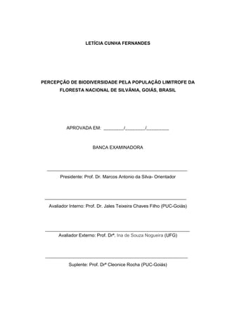 3
LETÍCIA CUNHA FERNANDES
PERCEPÇÃO DE BIODIVERSIDADE PELA POPULAÇÃO LIMITROFE DA
FLORESTA NACIONAL DE SILVÂNIA, GOIÁS, BRASIL
APROVADA EM: ________/________/_________
BANCA EXAMINADORA
Presidente: Prof. Dr. Marcos Antonio da Silva- Orientador
Avaliador Interno: Prof. Dr. Jales Teixeira Chaves Filho (PUC-Goiás)
Avaliador Externo: Prof. Drª. Ina de Souza Nogueira (UFG)
Suplente: Prof. Drª Cleonice Rocha (PUC-Goiás)
 