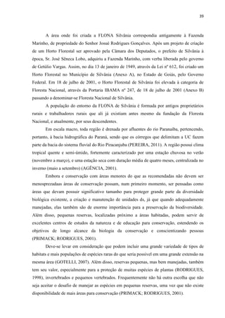 39
A área onde foi criada a FLONA Silvânia correspondia antigamente à Fazenda
Marinho, de propriedade do Senhor Josué Rodrigues Gonçalves. Após um projeto de criação
de um Horto Florestal ser aprovado pela Câmara dos Deputados, o prefeito de Silvânia à
época, Sr. José Sêneca Lobo, adquiriu a Fazenda Marinho, com verba liberada pelo governo
de Getúlio Vargas. Assim, no dia 13 de janeiro de 1949, através da Lei nº 612, foi criado um
Horto Florestal no Município de Silvânia (Anexo A), no Estado de Goiás, pelo Governo
Federal. Em 18 de julho de 2001, o Horto Florestal de Silvânia foi elevada à categoria de
Floresta Nacional, através da Portaria IBAMA nº 247, de 18 de julho de 2001 (Anexo B)
passando a denominar-se Floresta Nacional de Silvânia.
A população do entorno da FLONA de Silvânia é formada por antigos proprietários
rurais e trabalhadores rurais que ali já existiam antes mesmo da fundação da Floresta
Nacional, e atualmente, por seus descendentes.
Em escala macro, toda região é drenada por afluentes do rio Paranaíba, pertencendo,
portanto, à bacia hidrográfica do Paraná, sendo que os córregos que delimitam a UC fazem
parte da bacia do sistema fluvial do Rio Piracanjuba (PEREIRA, 2011). A região possui clima
tropical quente e semi-úmido, fortemente caracterizado por uma estação chuvosa no verão
(novembro a março), e uma estação seca com duração média de quatro meses, centralizada no
inverno (maio a setembro) (AGÊNCIA, 2001).
Embora e conservação com áreas menores do que as recomendadas não devem ser
menosprezadaas áreas de conservação possam, num primeiro momento, ser pensadas como
áreas que devam possuir significativo tamanho para proteger grande parte da diversidade
biológica existente, a criação e manutenção de unidades ds, já que quando adequadamente
manejadas, elas também são de enorme importância para a preservação da biodiversidade.
Além disso, pequenas reservas, localizadas próximo a áreas habitadas, podem servir de
excelentes centros de estudos da natureza e de educação para conservação, estendendo os
objetivos de longo alcance da biologia da conservação e conscientizando pessoas
(PRIMACK; RODRIGUES, 2001).
Deve-se levar em consideração que podem incluir uma grande variedade de tipos de
habitats e mais populações de espécies raras do que seria possivel em uma grande extensão na
mesma área (GOTELLI, 2007). Além disso, reservas pequenas, mas bem manejadas, também
tem seu valor, especialmente para a proteção de muitas espécies de plantas (RODRIGUES,
1998), invertebrados e pequenos vertebrados. Frequentemente não há outra escolha que não
seja aceitar o desafio de manejar as espécies em pequenas reservas, uma vez que não existe
disponibilidade de mais áreas para conservação (PRIMACK; RODRIGUES, 2001).
 
