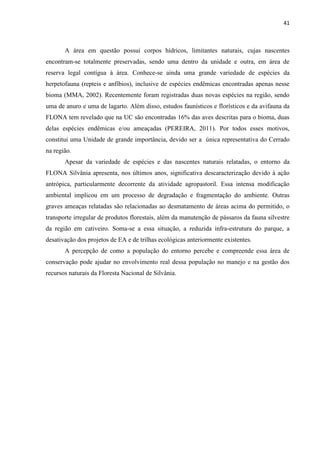 41
A área em questão possui corpos hídricos, limitantes naturais, cujas nascentes
encontram-se totalmente preservadas, sendo uma dentro da unidade e outra, em área de
reserva legal contígua à área. Conhece-se ainda uma grande variedade de espécies da
herpetofauna (repteis e anfíbios), inclusive de espécies endêmicas encontradas apenas nesse
bioma (MMA, 2002). Recentemente foram registradas duas novas espécies na região, sendo
uma de anuro e uma de lagarto. Além disso, estudos faunísticos e florísticos e da avifauna da
FLONA tem revelado que na UC são encontradas 16% das aves descritas para o bioma, duas
delas espécies endêmicas e/ou ameaçadas (PEREIRA, 2011). Por todos esses motivos,
constitui uma Unidade de grande importância, devido ser a única representativa do Cerrado
na região.
Apesar da variedade de espécies e das nascentes naturais relatadas, o entorno da
FLONA Silvânia apresenta, nos últimos anos, significativa descaracterização devido à ação
antrópica, particularmente decorrente da atividade agropastoril. Essa intensa modificação
ambiental implicou em um processo de degradação e fragmentação do ambiente. Outras
graves ameaças relatadas são relacionadas ao desmatamento de áreas acima do permitido, o
transporte irregular de produtos florestais, além da manutenção de pássaros da fauna silvestre
da região em cativeiro. Soma-se a essa situação, a reduzida infra-estrutura do parque, a
desativação dos projetos de EA e de trilhas ecológicas anteriormente existentes.
A percepção de como a população do entorno percebe e compreende essa área de
conservação pode ajudar no envolvimento real dessa população no manejo e na gestão dos
recursos naturais da Floresta Nacional de Silvânia.
 