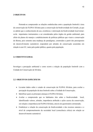 42
2 OBJETIVOS
Pretende-se compreender as relações estabelecidas entre a população limítrofe à área
de conservação da FLONA Silvânia para a conservação da biodiversidade do Cerrado, já que
se admite que o conhecimento do uso, existência e valorização da biodiversidade local tornar-
se-ão importantes instrumentos a ser considerados pelos órgãos de gestão ambiental, para
efeito de planos de manejo e estabelecimento de políticas públicas que visem a conservação
do Bioma, pois somente uma mudança de paradigmas, construídos a partir dos pressupostos
do desenvolvimento sustentável, responderá por atitudes de conservação assumidas em
relação à esta UC, tanto pelo poder público, quanto pela população.
2.1 OBJETIVO GERAL
Investigar a percepção ambiental e como ocorre a relação da população limítrofe com a
Unidade de Conservação de Silvânia.
2.2 OBJETIVOS ESPECIFICOS
Levantar dados sobre o estado de conservação da FLONA Silvânia, para avaliar a
percepção da população da área limítrofe sobre a Unidade de Conservação;
Identificar quais as principais ameaças à FLONA Silvânia;
Avaliar a compreensão que os habitantes têm sobre a biodiversidade local,
identificando valores, atitudes, importância atribuída e ações acerca da conservação,
em relação a importância da FLONA Silvânia, através de questionário estruturado;
Estabelecer a relação da conservação da biodiversidade e dos recursos naturais e o
nível de comprometimento da sociedade local (consciência crítica) em relação ao
desenvolvimento sustentável.
 