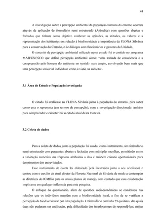 44
A investigação sobre a percepção ambiental da população humana do entorno ocorreu
através da aplicação de formulário semi estruturado (Apêndice) com questões abertas e
fechadas que tinham como objetivo conhecer as opiniões, as atitudes, os valores e a
representação dos habitantes em relação à biodiversidade e importância da FLONA Silvânia
para a conservação do Cerrado, e de diálogos com funcionários e gestores da Unidade.
O conceito de percepção ambiental utilizado neste estudo foi o contido no programa
MAB/UNESCO a
compreensão pelo homem do ambiente no sentido mais amplo, envolvendo bem mais que
3.1 Área de Estudo e População investigada
O estudo foi realizado na FLONA Silvânia junto à população do entorno, para saber
como esta o representa (em termos de percepção), com a investigação direcionada também
para compreender e caracterizar o estado atual desta Floresta.
3.2 Coleta de dados
Para a coleta de dados junto à população foi usado, como instrumento, um formulário
semi estruturado com perguntas abertas e fechadas com múltiplas escolhas, permitindo assim
a valoração numérica das respostas atribuídas a elas e também criando oportunidades para
depoimentos dos entrevistados.
Esse instrumento de coleta foi elaborado pela mestranda junto a seu orientador e
contou com o auxilio do atual diretor da Floresta Nacional de Silvânia de modo a contemplar
as diretrizes do ICMBio para os atuais planos de manejo, sem contudo que essa colaboração
implicasse em qualquer influencia para esta pesquisa.
O enfoque do questionário, além de questões socioeconômicas se condensou nas
relações que os indivíduos mantêm com a biodiversidade local, a fim de se verificar a
percepção da biodiversidade por esta população. O formulário continha 59 questões, das quais
duas não puderam ser analisadas, pela dificuldade dos interlocutores de respondê-las; ambas
 