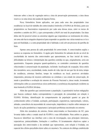 45
tratavam sobre a área de vegetação nativa e área de preservação permanente, a área dessa
reserva e se estas áreas são usadas de alguma forma.
Nove formulários foram aplicados, um para cada uma das propriedades (nas
residências ou local de trabalho dos entrevistados) limítrofes à FLONA de Silvânia, junto aos
proprietários ou funcionários responsáveis por cada uma dessas áreas, entre os meses de
setembro e outubro de 2011, e que correspondeu a 84,6% do total de propriedades. Em duas
delas não foi possível entrar ou encontrar alguém que respondesse ao instrumento de coleta,
em uma não havia ninguém disponível para responder as questões nas várias tentativas in loco
para tal finalidade, e a outra propriedade não é habitada e está sob um processo de partilha de
bens.
Apenas uma pessoa de cada propriedade foi entrevistada. A entrevistadora argüia e
anotava as respostas no formulário. A opção pelo formulário foi adotada devido ao nível de
escolaridade da maioria dos entrevistados que apresentaram, na fase inicial de testes,
dificuldades na leitura e interpretação das questões contidas no que, originalmente, seria um
questionário. Enquanto pesquisa quanti-qualitativa, os conteúdos constaram de questões
relacionadas à caracterização da população, incluindo: localização da ocupação, faixa etária
dos moradores, sexo, escolaridade, renda, modos de vida, tipo de uso que faz da terra, tempo
de residência, estrutura familiar, tempo de residência no local, possíveis atividades
impactantes, presença de recursos ambientais no cotidiano e seu estado de conservação, de
modo a possibilitar a avaliação do entorno da Floresta Nacional e, desse modo, levantando
informações sobre as características sócio-ambientais e econômicas da população residente na
área limítrofe à FLONA Silvânia.
Além das questões que caracterizaram a população, o questionário incluiu indagações
que buscou conhecer dados correspondentes à percepção da comunidade em relação à
FLONA Silvânia, identificação do comportamento da população quanto ao grau de
conhecimento sobre a Unidade, aceitação, participação, expectativas, representação, valores,
atitudes, consciência da necessidade de conservação, importância e noções sobre ameaças ao
local e de ações predatórias e impactantes e principais problemas encontrados no entorno.
Além dos moradores do entorno, foram entrevistados os funcionários da UC, para
levantar dados sobre o estado atual da FLONA e suas dificuldades. Para ambos os grupos,
buscou-se identificar sua interface com a área da investigação, seus principais interesses,
expectativas, potencialidades, limitações e conflitos. O levantamento objetivou captar a
percepção dos entrevistados e da entidade que representam, com relação à Unidade, em
especial dos efeitos percebidos deste sobre a/o mesma/o. No contexto do diálogo estabelecido
 