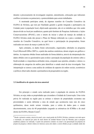 46
durante o processamento da investigação surgiram, naturalmente, colocações que indicaram
conflitos (existentes ou potenciais), e potencialidades para serem trabalhados.
A mestranda participou ainda, de algumas reuniões do Conselho Consultivo da
FLONA de Silvânia, que tem por finalidade garantir a gestão integrada e participativa da
Unidade junto à população local, objetivando apresentar, não só os trabalhos que vêm sendo
desenvolvido no local por acadêmicos, quanto pelo Instituto de Pesquisas Ambientais e Ações
Conservacionistas (IPAAC), com o intuito de iniciar o plano de manejo da unidade (a
FLONA Silvânia ainda não possui o Plano de Manejo elaborado na e para a unidade). As
reuniões do Conselho Consultivo, na qual houve a participação da pesquisadora, foram
realizadas nos meses de março e junho de 2011.
Após coletados, os dados foram selecionados, organizados, tabulados no programa
Excel (Microsoft Office 2007) e, a partir das analises estatísticas, deram origem aos gráficos e
tabelas. As respostas obtidas foram analisadas de forma dedutiva, através da interpretação dos
dados obtidos com os questionários para avaliar a percepção da população do entorno sobre a
biodiversidade e a importância atribuída à área, cotejando suas opiniões, atitudes e valores e a
elaboração de categorias da análise para identificar o estado atual da área investigada. Esta
interpretação se somou a uma análise do cotidiano de aspectos de ordem sociais, econômicos
e políticos observados durante a permanência da pesquisadora na região.
3.3 Justificativa de ajustes da área amostral
Em principio o estudo seria realizado junto à população do entorno da FLONA
Silvânia, ou seja, todas as propriedades que circundam a Unidade de Conservação. Uma visita
prévia foi realizada na região para se estimar o número de propriedades existentes nas
proximidades e assim delimitar a área de estudo que aconteceria num raio de cinco
quilômetros, desse modo seriam visitadas, para a coleta de dados para o estudo
decorrentemente, cerca de 60 propriedades (segundo as estimativas do ICMBio e do atual
diretor da FLONA, Renato Cezar)9
.
9
Desde o primeiro contato, através de email, com a atual gestão da FLONA Silvânia, contamos com todo apoio
e orientação, em especial por parte do atual diretor da unidade Renato Cesar de Miranda, para a pesquisa
acadêmica pudesse ser realizada. A partir dos primeiros contatos via email e da apresentação da proposta do
projeto de pesquisa o diretor relatou ter interesse acerca dos dados a serem obtidos já que a unidade ainda não
 