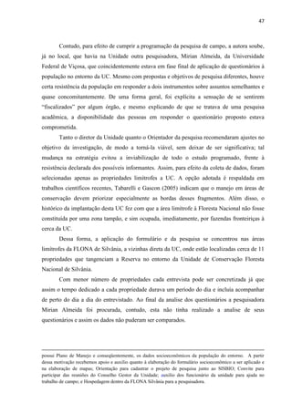 47
Contudo, para efeito de cumprir a programação da pesquisa de campo, a autora soube,
já no local, que havia na Unidade outra pesquisadora, Mirian Almeida, da Universidade
Federal de Viçosa, que coincidentemente estava em fase final de aplicação de questionários à
população no entorno da UC. Mesmo com propostas e objetivos de pesquisa diferentes, houve
certa resistência da população em responder a dois instrumentos sobre assuntos semelhantes e
quase concomitantemente. De uma forma geral, foi explícita a sensação de se sentirem
acadêmica, a disponibilidade das pessoas em responder o questionário proposto estava
comprometida.
Tanto o diretor da Unidade quanto o Orientador da pesquisa recomendaram ajustes no
objetivo da investigação, de modo a torná-la viável, sem deixar de ser significativa; tal
mudança na estratégia evitou a inviabilização de todo o estudo programado, frente à
resistência declarada dos possíveis informantes. Assim, para efeito da coleta de dados, foram
selecionadas apenas as propriedades limítrofes a UC. A opção adotada é respaldada em
trabalhos científicos recentes, Tabarelli e Gascon (2005) indicam que o manejo em áreas de
conservação devem priorizar especialmente as bordas desses fragmentos. Além disso, o
histórico da implantação desta UC fez com que a área limítrofe à Floresta Nacional não fosse
constituída por uma zona tampão, e sim ocupada, imediatamente, por fazendas fronteiriças à
cerca da UC.
Dessa forma, a aplicação do formulário e da pesquisa se concentrou nas áreas
limítrofes da FLONA de Silvânia, a vizinhas direta da UC, onde estão localizadas cerca de 11
propriedades que tangenciam a Reserva no entorno da Unidade de Conservação Floresta
Nacional de Silvânia.
Com menor número de propriedades cada entrevista pode ser concretizada já que
assim o tempo dedicado a cada propriedade durava um período do dia e incluía acompanhar
de perto do dia a dia do entrevistado. Ao final da analise dos questionários a pesquisadora
Mirian Almeida foi procurada, contudo, esta não tinha realizado a analise de seus
questionários e assim os dados não puderam ser comparados.
possui Plano de Manejo e conseqüentemente, os dados socioeconômicos da população do entorno. A partir
dessa motivação recebemos apoio e auxilio quanto à elaboração do formulário socioeconômico a ser aplicado e
na elaboração de mapas; Orientação para cadastrar o projeto de pesquisa junto ao SISBIO; Convite para
participar das reuniões do Conselho Gestor da Unidade; auxilio dos funcionário da unidade para ajuda no
trabalho de campo; e Hospedagem dentro da FLONA Silvânia para a pesquisadora.
 