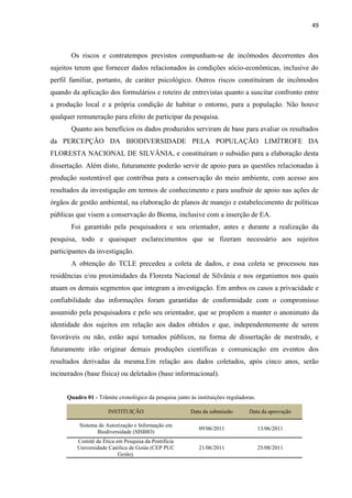 49
Os riscos e contratempos previstos compunham-se de incômodos decorrentes dos
sujeitos terem que fornecer dados relacionados às condições sócio-econômicas, inclusive do
perfil familiar, portanto, de caráter psicológico. Outros riscos constituíram de incômodos
quando da aplicação dos formulários e roteiro de entrevistas quanto a suscitar confronto entre
a produção local e a própria condição de habitar o entorno, para a população. Não houve
qualquer remuneração para efeito de participar da pesquisa.
Quanto aos benefícios os dados produzidos serviram de base para avaliar os resultados
da PERCEPÇÃO DA BIODIVERSIDADE PELA POPULAÇÃO LIMÍTROFE DA
FLORESTA NACIONAL DE SILVÂNIA, e constituíram o subsidio para a elaboração desta
dissertação. Além disto, futuramente poderão servir de apoio para as questões relacionadas à
produção sustentável que contribua para a conservação do meio ambiente, com acesso aos
resultados da investigação em termos de conhecimento e para usufruir de apoio nas ações de
órgãos de gestão ambiental, na elaboração de planos de manejo e estabelecimento de políticas
públicas que visem a conservação do Bioma, inclusive com a inserção de EA.
Foi garantido pela pesquisadora e seu orientador, antes e durante a realização da
pesquisa, todo e quaisquer esclarecimentos que se fizeram necessário aos sujeitos
participantes da investigação.
A obtenção do TCLE precedeu a coleta de dados, e essa coleta se processou nas
residências e/ou proximidades da Floresta Nacional de Silvânia e nos organismos nos quais
atuam os demais segmentos que integram a investigação. Em ambos os casos a privacidade e
confiabilidade das informações foram garantidas de conformidade com o compromisso
assumido pela pesquisadora e pelo seu orientador, que se propõem a manter o anonimato da
identidade dos sujeitos em relação aos dados obtidos e que, independentemente de serem
favoráveis ou não, estão aqui tornados públicos, na forma de dissertação de mestrado, e
futuramente irão originar demais produções científicas e comunicação em eventos dos
resultados derivadas da mesma.Em relação aos dados coletados, após cinco anos, serão
incinerados (base física) ou deletados (base informacional).
Quadro 01 - Trâmite cronológico da pesquisa junto às instituições reguladoras.
INSTITUIÇÃO Data da submissão Data da aprovação
Sistema de Autorização e Informação em
Biodiversidade (SISBIO)
09/06/2011 13/06/2011
Comitê de Ética em Pesquisa da Pontifícia
Universidade Católica de Goiás (CEP PUC
Goiás).
21/06/2011 25/08/2011
 
