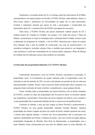 51
Atualmente a circulação dentro da UC se restringe, além dos funcionários do ICMBio,
a pesquisadores com algum projeto envolvendo a FLONA Silvânia, especialmente a fauna e a
flora locais; alunos e professores de Universidades da região são os mais interessados.
Contudo é importante salientar que apesar de toda a preocupação e receptividade dos
funcionários desta UC, a estrutura física da FLONA está aquém do necessário.
Além disso, a FLONA Silvânia não possui atualmente nenhum projeto de EA e
nenhum projeto de visitação na Unidade, isso porque a UC ainda não possui o Plano de
Manejo, essencial para se traçar as estratégias para a utilização desta Unidade, inclusive para
a elaboração de programas de visitação. A lei do SNUC determina que o plano de manejo
deva abranger toda a área da unidade de conservação, sua zona de amortecimento e os
corredores ecológicos, incluindo estrutura física e medidas para promover sua integração à
vida econômica e social das comunidades do seu entorno.Então, enquanto o Plano de Manejo
da Unidade não for elaborado, poucas ações poderão ser realizadas.
4.2 Descrição das propriedades limítrofes a UC FLONA Silvânia.
Confrontando diretamente a área da FLONA Silvânia, encontram-se localizadas 11
propriedades rurais. O levantamento de campo realizado junto ás propriedades rurais foi
realizado no mês de setembro de 2011 em uma visita durante um período do dia em cada uma
das propriedades visitadas. Nessas visitas as pessoas foram esclarecidas sobre a pesquisa e as
perguntas foram realizadas de modo a facilitar o entendimento e sanar qualquer dúvida.
Foram visitadas todas as propriedades que fazem fronteiras com os limites imediatos
da FLONA, contudo em duas das propriedades não foi possível entrar ou encontrar alguém
que respondesse o questionário. Numa delas não havia ninguém em todas às vezes visitadas e
a outra propriedade não é atualmente habitada devido a um processo de partilha de bens.
Conforme já relatado, a área que deu origem ao Horto Florestal e posteriormente a
FLONA Silvânia era uma grande propriedade chamada Fazenda Marinho. Algumas
propriedades do entorno, legados da época da criação do Horto, também possuem este nome,
e mesmo após algumas décadas, a maioria dos novos proprietários não se preocupou em
registrar a propriedade nem efetuar a mudança do nome, e por isso existem na região algumas
propriedades designadas de Marinho. Para título de diferenciação, as propriedades com o
nome Marinho foram referenciadas por uma letra do alfabeto junto ao nome Marinho. Os
 