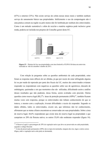 58
(67%) e enterrar (33%). Não existe serviço de coleta nessas áreas rurais e também nenhum
serviço de saneamento básico nas propriedades. Infelizmente o uso da compostagem não é
uma pratica comum na região ou pelo menos não foi lembrada por nenhum dos entrevistados.
Como é um método sustentável e além de reciclar a matéria orgânica pode inclusive gerar
renda, poderia ser incluída nos projetos do Conselho gestor desta UC.
Figura 13 - Destino do lixo nas propriedades com área limítrofe a FLONA Silvânia em entrevista
realizada no mês de setembro/ outubro de 2011.
Com relação às perguntas sobre as questões ambientais de cada propriedade, estas
foram as respostas mais difíceis de ser obtidas, já que por receio de estar infringindo alguma
lei ou por medo de repressão por parte dos fiscais da UC, muitos dos entrevistados evitaram
responder ou responderam com negativas as questões sobre uso de agrotóxico, descarte de
embalagens, queimadas e em que momentos elas são utilizadas, dificultando assim a análise
desses resultados que não puderam, dessa forma, serem avaliadas com precisão. Outras
questões como reserva legal (RL)10
e áreas de proteção permanente (APPs)11
, também ficaram
muitas vezes sem respostas, porque os entrevistados não tinham conhecimento do que se
tratava, e mesmo com a explicação, tiveram dificuldade e receio de responder. Segundo os
dados obtidos, todos os entrevistados, exceto um, que informou não ter conhecimento,
afirmaram que as matas ciliares encontram-se conservadas em suas propriedades. Sobre a área
de reserva legal, 44,4% responderam que existe área de reserva legal na propriedade e que
cumpriam os 20% de floresta nativa; os outros 55,6% não souberam responder (figura 14).
10
A Reserva Legal é a percentagem de 20% de vegetação nativa que deve ser preservada em cada propriedade,
segundo o código florestal.
11
A área de preservação permanente (APPs) são os topos de montanha, margens dos rios, lagos e outros cursos
d'água, onde a vegetação nativa não pode ser desmatada.
 