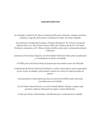 5
AGRADECIMENTOS
Ao orientador e professor Dr. Marcos Antonio da Silva pela orientação, estímulo, paciência,
confiança e sugestões firmes para a realização do estudo, meu muito obrigado.
Aos professores do Mestrado Ecologia e Produção Sustentável: Dr. Francisco Leonardo
Tajerina Garro, Dr. Jales Teixeira Chaves Filho, Dra. Cleonice Rocha, Dr. José Paulo
Pietrafesa e novamente ao Dr. Marcos Antonio da Silva, pelas aulas e ensinamentos durante
o Mestrado.
À professora Ina de Souza Nogueira, da Universidade Federal de Goiás, pelas considerações
e recomendações de ajustes ao trabalho
À CAPES, pela concessão da bolsa de pesquisa que me permitiu cursar este Mestrado.
À atual gestão da Floresta Nacional de Silvânia e a todos os funcionários, pela receptividade
em me receber na unidade e pela atenção e auxilio nas coletas de campo na região do
entorno.
Aos proprietários e funcionários das áreas do entorno da FLONA, pelas entrevistas
concedidas para este trabalho.
Ao Caio Stuart Amorim Pereira e ao Luis Fernando Habelo, biólogos e amigos, pela
paciência, ajuda na elaboração dos mapas e outras informações.
A todos que, direta e indiretamente, contribuíram para a realização desse trabalho.
 
