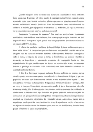 60
Quando indagados sobre os fatores que expressam a qualidade do meio ambiente,
tanto a presença de animais silvestres quanto da vegetação natural foram expressivamente
reportados pelos entrevistados. Animais e plantas aparecem na pesquisa como elementos
naturais sinônimos da natureza preservada. Esse fato demonstra como esses elementos são
símbolos da natureza, para a população do entorno da UC de Silvânia, ou seja, se possível de
ser avistados já representam uma boa qualidade ambiental.
Destacamos ficar aqui em terceiro lugar, expressando
qualidade do meio ambiente. Provavelmente, isso ocorre porque a região é drenada por uma
importante bacia hidrográfica e por grande parte das propriedades possuírem nascentes na
divisa com a FLONA Silvânia.
A relação da população rural junto à disponibilidade de água também conta com o
em geral e ao dia a dia das atividades humanas: o abastecimento doméstico, a saciação de
sede, o banho, a irrigação da lavoura e hortas, a dessedentação de animais e também a
recreação. A importância e valorização econômica da propriedade ligada ao fator
disponibilidade de água, também deve ser levado em consideração. Como os resultados
indicam a presença de nascentes e rios constituem uma fonte informativa confiável da
qualidade ambiental da terra.
O fato de o fator água expressar qualidade do meio ambiente, no entanto, merece
atenção quando acareamos as respostas a questão sobre o abastecimento de água, já que essa
população não conta com infra-estrutura sanitária. Como mostrado acima (figura 12) para
uma parte da população o abastecimento de água se dá diretamente dos rios e córregos, além
de poços e cisternas. Esses dados merecem preocupação já que a água captada não sofre
tratamento prévio, além de não contarem com estrutura sanitária em muitas das residências, e
sendo assim, o consumo desta água in natura por grande parte dos entrevistados pode ser
considerado um grave problema de saúde pública, principalmente pela contaminação doenças
originada de organismos patogênicos, de veiculação hídrica. Além disso, mesmo com a
negativa da grande parte dos entrevistados sobre o uso de agrotóxicos, e sobre o lançamento
de dejetos das residências nos rios sabemos que o mau uso e a deficiência no descarte destes
podem contaminar as águas das propriedades.
 
