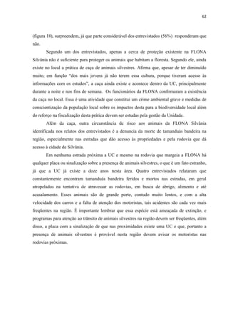 62
(figura 18), surpreendem, já que parte considerável dos entrevistados (56%) responderam que
não.
Segundo um dos entrevistados, apenas a cerca de proteção existente na FLONA
Silvânia não é suficiente para proteger os animais que habitam a floresta. Segundo ele, ainda
existe no local a prática de caça de animais silvestres. Afirma que, apesar de ter diminuído
muito, mais jovens já não terem essa cultura, porque tiveram acesso às
durante a noite e nos fins de semana. Os funcionários da FLONA
da caça no local. Essa é uma atividade que constitui um crime ambiental grave e medidas de
conscientização da população local sobre os impactos desta para a biodiversidade local além
do reforço na fiscalização desta prática devem ser estudas pela gestão da Unidade.
Além da caça, outra circunstância de risco aos animais da FLONA Silvânia
identificada nos relatos dos entrevistados é a denuncia da morte de tamanduás bandeira na
região, especialmente nas estradas que dão acesso às propriedades e pela rodovia que dá
acesso à cidade de Silvânia.
Em nenhuma estrada próxima a UC e mesmo na rodovia que margeia a FLONA há
qualquer placa ou sinalização sobre a presença de animais silvestres, o que é um fato estranho,
já que a UC já existe a doze anos nesta área. Quatro entrevistados relataram que
constantemente encontram tamanduás bandeira feridos e mortos nas estradas, em geral
atropelados na tentativa de atravessar as rodovias, em busca de abrigo, alimento e até
acasalamento. Esses animais são de grande porte, contudo muito lentos, e com a alta
velocidade dos carros e a falta de atenção dos motoristas, tais acidentes são cada vez mais
freqüentes na região. É importante lembrar que essa espécie está ameaçada de extinção, e
programas para atenção ao trânsito de animais silvestres na região devem ser freqüentes, além
disso, a placa com a sinalização de que nas proximidades existe uma UC e que, portanto a
presença de animais silvestres é provável nesta região devem avisar os motoristas nas
rodovias próximas.
 