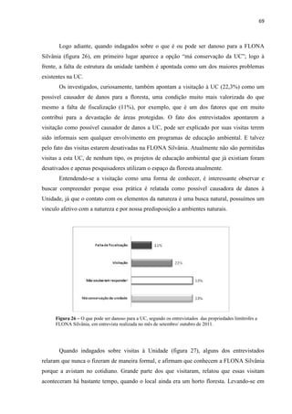 69
Logo adiante, quando indagados sobre o que é ou pode ser danoso para a FLONA
Silvânia (figura 26), em primeiro lugar aparece a opçã
frente, a falta de estrutura da unidade também é apontada como um dos maiores problemas
existentes na UC.
Os investigados, curiosamente, também apontam a visitação à UC (22,3%) como um
possível causador de danos para a floresta, uma condição muito mais valorizada do que
mesmo a falta de fiscalização (11%), por exemplo, que é um dos fatores que em muito
contribui para a devastação de áreas protegidas. O fato dos entrevistados apontarem a
visitação como possível causador de danos a UC, pode ser explicado por suas visitas terem
sido informais sem qualquer envolvimento em programas de educação ambiental. E talvez
pelo fato das visitas estarem desativadas na FLONA Silvânia. Atualmente não são permitidas
visitas a esta UC, de nenhum tipo, os projetos de educação ambiental que já existiam foram
desativados e apenas pesquisadores utilizam o espaço da floresta atualmente.
Entendendo-se a visitação como uma forma de conhecer, é interessante observar e
buscar compreender porque essa prática é relatada como possível causadora de danos à
Unidade, já que o contato com os elementos da natureza é uma busca natural, possuímos um
vinculo afetivo com a natureza e por nossa predisposição a ambientes naturais.
Figura 26 O que pode ser danoso para a UC, segundo os entrevistados das propriedades limítrofes a
FLONA Silvânia, em entrevista realizada no mês de setembro/ outubro de 2011.
Quando indagados sobre visitas à Unidade (figura 27), alguns dos entrevistados
relaram que nunca o fizeram de maneira formal, e afirmam que conhecem a FLONA Silvânia
porque a avistam no cotidiano. Grande parte dos que visitaram, relatou que essas visitam
aconteceram há bastante tempo, quando o local ainda era um horto floresta. Levando-se em
 