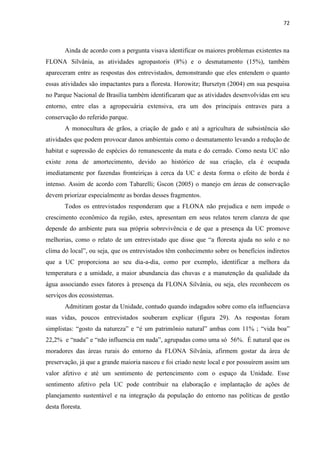 72
Ainda de acordo com a pergunta visava identificar os maiores problemas existentes na
FLONA Silvânia, as atividades agropastoris (8%) e o desmatamento (15%), também
apareceram entre as respostas dos entrevistados, demonstrando que eles entendem o quanto
essas atividades são impactantes para a floresta. Horowitz; Bursztyn (2004) em sua pesquisa
no Parque Nacional de Brasília também identificaram que as atividades desenvolvidas em seu
entorno, entre elas a agropecuária extensiva, era um dos principais entraves para a
conservação do referido parque.
A monocultura de grãos, a criação de gado e até a agricultura de subsistência são
atividades que podem provocar danos ambientais como o desmatamento levando a redução de
habitat e supressão de espécies do remanescente da mata e do cerrado. Como nesta UC não
existe zona de amortecimento, devido ao histórico de sua criação, ela é ocupada
imediatamente por fazendas fronteiriças à cerca da UC e desta forma o efeito de borda é
intenso. Assim de acordo com Tabarelli; Gscon (2005) o manejo em áreas de conservação
devem priorizar especialmente as bordas desses fragmentos.
Todos os entrevistados responderam que a FLONA não prejudica e nem impede o
crescimento econômico da região, estes, apresentam em seus relatos terem clareza de que
depende do ambiente para sua própria sobrevivência e de que a presença da UC promove
melhorias, como o relato de um entrevistado que disse que a floresta ajuda no solo e no
clima do loc
que a UC proporciona ao seu dia-a-dia, como por exemplo, identificar a melhora da
temperatura e a umidade, a maior abundancia das chuvas e a manutenção da qualidade da
água associando esses fatores à presença da FLONA Silvânia, ou seja, eles reconhecem os
serviços dos ecossistemas.
Admitiram gostar da Unidade, contudo quando indagados sobre como ela influenciava
suas vidas, poucos entrevistados souberam explicar (figura 29). As respostas foram
simplistas: gosto da
22,2% e , agrupadas como uma só 56%. É natural que os
moradores das áreas rurais do entorno da FLONA Silvânia, afirmem gostar da área de
preservação, já que a grande maioria nasceu e foi criado neste local e por possuírem assim um
valor afetivo e até um sentimento de pertencimento com o espaço da Unidade. Esse
sentimento afetivo pela UC pode contribuir na elaboração e implantação de ações de
planejamento sustentável e na integração da população do entorno nas políticas de gestão
desta floresta.
 