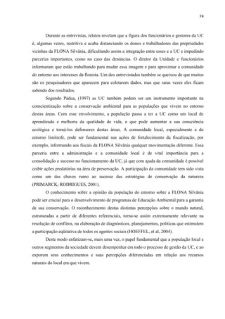 74
Durante as entrevistas, relatos revelam que a figura dos funcionários e gestores da UC
é, algumas vezes, restritiva e acaba distanciando os donos e trabalhadores das propriedades
vizinhas da FLONA Silvânia, dificultando assim a integração entre esses e a UC e impedindo
parcerias importantes, como no caso das denúncias. O diretor da Unidade e funcionários
informaram que estão trabalhando para mudar essa imagem e para aproximar a comunidade
do entorno aos interesses da floresta. Um dos entrevistados também se queixou de que muitos
são os pesquisadores que aparecem para coletarem dados, mas que raras vezes eles ficam
sabendo dos resultados.
Segundo Pádua, (1997) as UC também podem ser um instrumento importante na
conscientização sobre a conservação ambiental para as populações que vivem no entorno
destas áreas. Com esse envolvimento, a população passa a ter a UC como um local de
aprendizado e melhoria da qualidade de vida, o que pode aumentar a sua consciência
ecológica e torná-los defensores destas áreas. A comunidade local, especialmente a do
entorno limítrofe, pode ser fundamental nas ações de fortalecimento da fiscalização, por
exemplo, informando aos fiscais da FLONA Silvânia qualquer movimentação diferente. Essa
parceria entre a administração e a comunidade local é de vital importância para a
consolidação e sucesso no funcionamento da UC, já que com ajuda da comunidade é possível
coibir ações predatórias na área de preservação. A participação da comunidade tem sido vista
como um das chaves rumo ao sucesso das estratégias de conservação da natureza
(PRIMARCK; RODRIGUES, 2001).
O conhecimento sobre a opinião da população do entorno sobre a FLONA Silvânia
pode ser crucial para o desenvolvimento de programas de Educação Ambiental para a garantia
de sua conservação. O reconhecimento destas distintas percepções sobre o mundo natural,
estruturadas a partir de diferentes referenciais, torna-se assim extremamente relevante na
resolução de conflitos, na elaboração de diagnósticos, planejamentos, políticas que estimulem
a participação eqüitativa de todos os agentes sociais (HOEFFEL, et al, 2004).
Deste modo enfatizam-se, mais uma vez, o papel fundamental que a população local e
outros segmentos da sociedade devem desempenhar em todo o processo de gestão da UC, e ao
exporem seus conhecimentos e suas percepções diferenciadas em relação aos recursos
naturais do local em que vivem.
 
