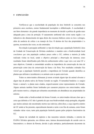 75
5 CONCLUSÃO
Verificou-se que a escolaridade da população da área limítrofe se concentra nos
primeiros anos escolares, ensino fundamental incompleto e alfabetização. A escolaridade é
um fator elementar e de grande importância no momento de decidir a política de gestão mais
adequada para a área de proteção. O saneamento ambiental não existe nesta região e os
indicativos são abastecimento de água direto dos recursos hídricos como os rios e córregos,
além de ausência de coleta e ou manejo do lixo. O destino do lixo das propriedades é a
queima, na maioria das vezes, ou são enterrados.
Em relação à percepção ambiental e o tipo de relação que a população limítrofe à área
da Unidade de Conservação de Silvânia estabelece e mantém com a biodiversidade local
concluímos que esta população conhece pouco sobre a UC, embora a maioria já tenha
realizado visitas no local, sendo o objetivo principal a observação da natureza; esses
resultados foram identificados pela falta de conhecimento sobre o que vem a ser uma UC e
seus objetivos. Contudo a comunidade acredita na importância da conservação da área de
preservação como área de conservação da fauna e da flora. Nos resultados coletados fica
visível que a população limítrofe percebe a importância do Cerrado quando identifica as
plantas que utilizam e reconhecem e os animais com os quais convivem.
Todos os entrevistados afirmaram já terem avistado algum tipo de animal silvestre e
algum tipo de planta nativa do bioma Cerrado na região. O tamanduá bandeira e o angico
foram o animal e a planta mais citados, respectivamente como representantes do Cerrado.
Alguns animais também foram lembrados por causarem prejuízos aos entrevistados, todos
pelo mesmo motivo, a disputa por alimentos encontrados em abundância nas propriedades do
entorno.
Ainda sobre a biodiversidade do bioma Cerrado, os entrevistados deixam claro que a
cerca que delimita a UC não é garantia de que essa biodiversidade esteja protegida, alegando
que muitos animais são encontrados mortos nas rodovias; além disso, a caça esportiva dentro
da UC ainda se faz presente, especialmente durante a noite e nos fins de semana, como foram
relatadas várias vezes, tanto pela população limítrofe quanto pelos próprios funcionários da
UC.
Apesar da variedade de espécies e das nascentes naturais relatadas, o entorno da
FLONA Silvânia apresenta, nos últimos anos, intensa descaracterização de acordo com os
funcionários e o diretor da floresta, devido à ação antrópica, particularmente decorrente da
 
