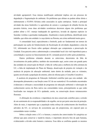 76
atividade agropastoril. Essa intensa modificação ambiental implica em um processo de
degradação e fragmentação do ambiente. Os problemas que afetam ou podem afetar direta e
indiretamente a FLONA Silvânia estão associados às ações antrópicas. Sendo a principal
atividade das áreas limítrofes é a agricultura de cereais e a pastagem de rebanho bovino da
pecuária leiteira, essas duas atividades econômicas decorrem alguns dos problemas que
podem afetar a UC: manejo inadequado de agrotóxico, invasão de algumas espécies às
fazendas vizinhas e queimadas inadequadas. Atualmente o maior problema, identificado neste
trabalho, que afeta esta unidade é a caça dentro na floresta, um crime ambiental muito grave.
A comunidade local, especialmente a limítrofe, pode ser fundamental em termos de
participação nas ações de fortalecimento da fiscalização de atividades degradantes a área da
UC, informando aos fiscais sobre qualquer alteração que comprometa a preservação da
Unidade. Essa parceria entre a administração e comunidade local é de vital importância para a
consolidação e sucesso no funcionamento da UC, tornando possível coibir ações predatórias.
Outros problemas relatados durante as entrevistas, decorrentes da falta de
investimentos do poder público, também são encontrados aqui, assim como em grande parte
das unidades de conservação do Brasil: a falta de verbas para a melhoria da infra estrutura da
UC, a falta de implantação do Plano de Manejo, desativação de projetos de visitação e da
ausência de projetos de educação ambiental, tanto dentro da unidade, para os visitantes,
quanto envolvendo a população do entorno, além de oficinas para o Conselho Consultivo.
A ausência de programas de Educação Ambiental contribui para que esta unidade não
desempenhe plenamente a sua função como UC de uso sustentável. Os resultados encontrados
evidenciam e reforçam a necessidade de programas de educação ambiental e valorização do
conhecimento acerca da flora nativa nas comunidades rurais, principalmente as que estão
localizadas nas margens de UCs ajudando, assim, na conservação desses remanescentes
florestais.
A afirmação da existência e importância da área conservada contribui para a eclosão
de um sentimento de co-responsabilidade e de orgulho, em ter por perto uma área de proteção.
Além do mais, é importante que a população tenha reforço do conhecimento dos benefícios
advindos da UC, os serviços do ecossistema que ela proporciona, em especial para as
comunidades rurais vizinhas.
Sobre a relação entre a UC e o homem, a maioria dos entrevistados foi categórica ao
afirmar que para conservar e mantê-la intacta, é importante deixá-la fora da ação humana,
evidenciando a divisão entre homem e natureza. Essa idéia se confirma quando os mesmos
 