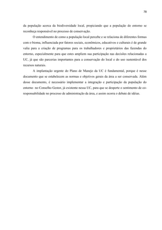 78
da população acerca da biodiversidade local, propiciando que a população do entorno se
reconheça responsável no processo de conservação.
O entendimento de como a população local percebe e se relaciona de diferentes formas
com o bioma, influenciada por fatores sociais, econômicos, educativos e culturais é de grande
valia para a criação de programas para os trabalhadores e proprietários das fazendas do
entorno, especialmente para que estes ampliem sua participação nas decisões relacionadas a
UC, já que são parcerias importantes para a conservação do local e do uso sustentável dos
recursos naturais.
A implantação urgente do Plano de Manejo da UC é fundamental, porque é nesse
documento que se estabelecem as normas e objetivos gerais da área a ser conservada. Além
desse documento, é necessário implementar a integração e participação da população do
entorno no Conselho Gestor, já existente nessa UC, para que se desperte o sentimento de co-
responsabilidade no processo de administração da área, e assim ocorra o debate de idéias.
 