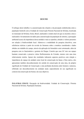 7
RESUMO
O enfoque deste trabalho é a caracterização das relações e da percepção estabelecidas entre a
população limítrofe com a Unidade de Conservação Floresta Nacional de Silvânia, localizada
no município de Silvânia, Goiás, Brasil, analisando o estado atual em que se encontra a área e
realizando o levantamento de dados para caracterização da população do entorno, a percepção
ambiental acerca da importância dessa unidade e mais as opiniões, atitudes e valores presentes
em relação à biodiversidade local. Adotou-se a modalidade de pesquisa descritiva, com
referências teóricas a partir da revisão de literatura sobre a temática considerada e dados
obtidos em trabalho de campo, através da aplicação de formulário semi estruturado, além de
pesquisa com os funcionários e gestores do Parque. Conclui que essa UC tem seu espaço
bastante conservado e preserva várias fitofisionomias do Cerrado, mesmo com uma área
relativamente restrita. Apesar dos resultados indicarem aspectos positivos com relação a
importância do espaço da unidade como local de conservação da fauna e flora nativa, eles
apresentam também desconhecimento do sentido de conservação de uma área, do próprio
significado de Unidade de Conservação e uma profunda dicotomia entre homem e natureza,
refletindo um desconhecimento da condição atual, especialmente de seu significado no
contexto da conservação do bioma e de seus objetivos.
PALAVRAS CHAVE: Percepção da biodiversidade. Unidade de Conservação. Floresta
Nacional de Silvânia. Populações humanas.
 