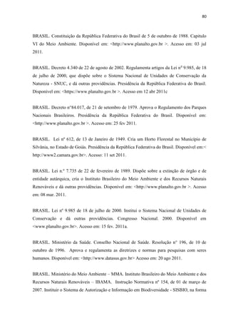 80
BRASIL. Constituição da República Federativa do Brasil de 5 de outubro de 1988. Capitulo
VI do Meio Ambiente. Disponível em: <http://www.planalto.gov.br >. Acesso em: 03 jul
2011.
BRASIL. Decreto 4.340 de 22 de agosto de 2002. Regulamenta artigos da Lei no
9.985, de 18
de julho de 2000, que dispõe sobre o Sistema Nacional de Unidades de Conservação da
Natureza - SNUC, e dá outras providências. Presidência da República Federativa do Brasil.
Disponível em: <https://www.planalto.gov.br >. Acesso em 12 abr 2011c
BRASIL. Decreto n°84.017, de 21 de setembro de 1979. Aprova o Regulamento dos Parques
Nacionais Brasileiros. Presidência da República Federativa do Brasil. Disponível em:
<http://www.planalto.gov.br >. Acesso em: 25 fev 2011.
BRASIL. Lei nº 612, de 13 de Janeiro de 1949. Cria um Horto Florestal no Município de
Silvânia, no Estado de Goiás. Presidência da República Federativa do Brasil. Disponível em:<
http://www2.camara.gov.br>. Acesso: 11 set 2011.
BRASIL. Lei n.º 7.735 de 22 de fevereiro de 1989. Dispõe sobre a extinção de órgão e de
entidade autárquica, cria o Instituto Brasileiro do Meio Ambiente e dos Recursos Naturais
Renováveis e dá outras providências. Disponível em: <http://www.planalto.gov.br >. Acesso
em: 08 mar. 2011.
BRASIL. Lei nº 9.985 de 18 de julho de 2000. Institui o Sistema Nacional de Unidades de
Conservação e dá outras providências. Congresso Nacional. 2000. Disponível em
<www.planalto.gov.br>. Acesso em: 15 fev. 2011a.
BRASIL. Ministério da Saúde. Conselho Nacional de Saúde. Resolução n° 196, de 10 de
outubro de 1996. Aprova e regulamenta as diretrizes e normas para pesquisas com seres
humanos. Disponível em: <http://www.datasus.gov.br> Acesso em: 20 ago 2011.
BRASIL. Ministério do Meio Ambiente MMA. Instituto Brasileiro do Meio Ambiente e dos
Recursos Naturais Renováveis IBAMA. Instrução Normativa nº 154, de 01 de março de
2007. Instituir o Sistema de Autorização e Informação em Biodiversidade - SISBIO, na forma
 
