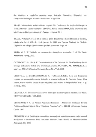 81
das diretrizes e condições previstas nesta Instrução Normativa. Disponível em:
<http://www.ibama.gov.br/sisbio> Acesso em: 19 ago 2011.
BRASIL. Ministério do Meio Ambiente. Agenda 21 Conferencia das Nações Unidas para o
Meio Ambiente e Desenvolvimento (ECO 92). Rio de Janeiro: MMA, 1992. Disponível em:
http://www.cbd.int/convention/text/ . Acesso: 14 jun de 2011.
BRASIL. Portaria nº 247, de 18 de julho de 2001. Transforma o Horto Florestal de Silvânia,
criado pela Lei nº 612, de 13 de janeiro de 1949, em Floresta Nacional de Silvânia.
Disponível em: <https://gestao.icmbio.gov.br> Acesso em: 2 ago 2011.
BRITO, M. C. W. Unidades de conservação intenções e resultados. 2ª ed. São Paulo:
Annablume: Fapesp, 2003.
CAVALCANTI. R; JOLY. C. The conservation of the Cerrados. In: The Cerrado of Brazil-
Ecology and natural history of a neotropical savanna. OLIVEIRA, P.S.; MARQUIS, R. J.
(eds.). pp. 351-367. Columbia University Press, New York. 2002
CHRISTO, A. G.; GUEDES-BRUINI, R. R.; FONSECA-KRUEL, V. S. Uso de recursos
vegetais em comunidades rurais limítrofes a reserva biológica de Poço das Antas, Silva
Jardim, Rio de Janeiro: Estudo de caso na gleba Aldeia Velha. Rodriguésia vol. 57 n° 3, p.
519-542, 2006.
DIEGUES, A. C. Etnoconservação: novos rumos para a conservação da natureza. São Paulo.
HUCITEC/NUPAUB USP, 2000.
DRUMMOND, J. A. Os Parques Nacionais Brasileiros Análise dos resultados de uma
Gerais, 1997.
DRUMOND. M. A. Participação comunitária no manejo de unidades de conservação: manual
de técnicas e ferramentas. Belo Horizonte. Instituto Terras Brasilis de Desenvolvimento
Ambiental, 81p. 2002
 