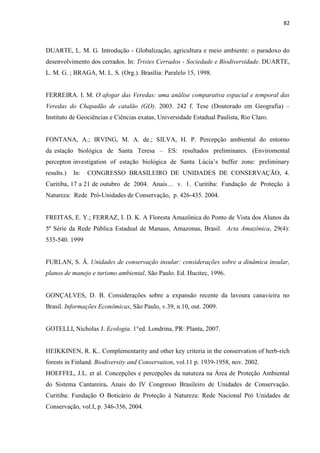 82
DUARTE, L. M. G. Introdução - Globalização, agricultura e meio ambiente: o paradoxo do
desenvolvimento dos cerrados. In: Tristes Cerrados - Sociedade e Biodiversidade. DUARTE,
L. M. G. ; BRAGA, M. L. S. (Org.). Brasília: Paralelo 15, 1998.
FERREIRA. I. M. O afogar das Veredas: uma análise comparativa espacial e temporal das
Veredas do Chapadão de catalão (GO). 2003. 242 f. Tese (Doutorado em Geografia)
Instituto de Geociências e Ciências exatas, Universidade Estadual Paulista, Rio Claro.
FONTANA, A.; IRVING, M. A. de.; SILVA, H. P. Percepção ambiental do entorno
da estação biológica de Santa Teresa ES: resultados preliminares. (Enviromental
results.) In: CONGRESSO BRASILEIRO DE UNIDADES DE CONSERVAÇÃO, 4.
ão de Proteção à
Natureza: Rede Pró-Unidades de Conservação, p. 426-435. 2004.
FREITAS, E. Y.; FERRAZ, I. D. K. A Floresta Amazônica do Ponto de Vista dos Alunos da
5ª Série da Rede Pública Estadual de Manaus, Amazonas, Brasil. Acta Amazônica, 29(4):
535-540. 1999
FURLAN, S. Â. Unidades de conservação insular: considerações sobre a dinâmica insular,
planos de manejo e turismo ambiental. São Paulo. Ed. Hucitec, 1996.
GONÇALVES, D. B. Considerações sobre a expansão recente da lavoura canavieira no
Brasil. Informações Econômicas, São Paulo, v.39, n.10, out. 2009.
GOTELLI, Nicholas J. Ecologia. 1°ed. Londrina, PR: Planta, 2007.
HEIKKINEN, R. K.. Complementarity and other key criteria in the conservation of herb-rich
forests in Finland. Biodiversity and Conservation, vol.11 p. 1939-1958, nov. 2002.
HOEFFEL, J.L. et al. Concepções e percepções da natureza na Área de Proteção Ambiental
do Sistema Cantareira. Anais do IV Congresso Brasileiro de Unidades de Conservação.
Curitiba: Fundação O Boticário de Proteção à Natureza: Rede Nacional Pró Unidades de
Conservação, vol.I, p. 346-356, 2004.
 