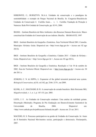 83
HOROWITZ, C.; BURSZTYN. M.A.A. Unidades de conservação e o paradigma da
sustentabilidade: o exemplo do Parque Nacional de Brasília. In: Congresso Brasileira de
Natureza: Rede Pró-Unidade de Conservação, pp. 82-91, 2004.
IBAMA Instituto Brasileiro do Meio Ambiente e dos Recursos Naturais Renováveis. Marco
conceitual das Unidades de Conservação de uso indireto. Brasília. IBAMA/GTZ, 1997
IBGE - Instituto Brasileiro de Geografia e Estatística. Área Territorial Oficial 2001. Consulta.
Município- Silvânia- Goiás. Disponível em: <http://www.ibge.gov.br > Acesso em: 02 ago
2011b.
IBGE - Instituto Brasileiro de Geografia e Estatística. Cidades 2011 - Cidade de Silvânia -
Goiás. Disponível em: < http://www.ibge.gov.br >. Acesso em: 02 ago 2011c.
IBGE - Instituto Brasileiro de Geografia e Estatística. Resolução n 5 de 10 de outubro de
2002. Área do Territorio Oficial. Disponivel em: < http://www.ibge.gov.br > Acesso em: 30
abr 2011.a
JENKINS, C. N. & JOPPA, L. Expansion of the global terrestrial protected area system.
Biological Conservation, ed.10, vol.142, pp. 2166- 2174 , out 2009.
KLINK, A. C.; MACHADO, B. R. A conservação do cerrado brasileiro. Belo Horizonte MG;
Megadiversidade, v. 1, n. 1, p. 147-153, jun. 2005.
LEITE, J. F. As Unidades de Conservação estaduais: Uma analise da realidade goiana.
Dissertação (Mestrado). Programa de Pós Graduação em Desenvolvimento Sustentável da
Universidade de Brasília, 2004. Disponível em:
<http://www.unbcds.pro.br/publicacoes/JulianaLeite.pdf>. Acesso em: 21 set. 2011.
MACEDO, H. S. Processos participativos na gestão de Unidades de Conservação. In: Anais
do II Seminário Nacional Movimentos sociais, participação e democracia. Florianopolis,
2007.
 