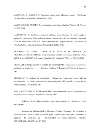 84
MARGULES, C.; SARKAR, S. Systematic conservation planning. Nature, Cambridge
University Press, Cambridge, Reino Unido, 2007.
MARGULES, C.R; PRESSEY, R.L. Systematc conservation planning. Nature. vol 405, pp.
243-253, 2000.
MARINHO, M. A. Conflitos e possíveis diálogos entre Unidades de Conservação e
populações camponesas: Uma analise do Parque Estadual Intervales e o Bairro do Guapiruvu
(Vale do Ribeira/SP). 2006. 97f. Tese (Mestrado em Geografia Física) Faculdade de
Filosofia, Letras e Ciências Humanas. Universidade de São Paulo.
MENDONÇA, R.; FELFILI, J.; WALTER, B; SILVA JR, J.C; REZENDE, A.;
FILGUEIRAS, T.; NOGUEIRA, P. Flora vascular do Cerrado. In: Cerrado: ambiente e flora.
SANO, S. M; ALMEIDA, S. P (orgs.). Planaltina, DF: Embrapa-CPAC, pp. 289-556, 1998
MILANO, M. S. Porque existem as unidades de conservação? In: Unidades de conservação:
atualidades e tendências. ______. Curitiba: Fundação O Boticário de Proteção à Natureza,
2002.
MILANO, M. S. Unidades de conservação técnica, lei e ética para conservação da
biodiversidade. In: Direito Ambiental das áreas protegidas. BENJAMIM. A. (org.) Rio de
Janeiro: Forense Universitária, 2001.
MMA - MINISTERIO DO MEIO AMBIENTE. Ações Prioritárias para a conservação da
biodiversidade do cerrado e do pantanal. Brasília, 2007.
_______. O Bioma Cerrado. Disponível em: <http://www.mma.gov.br> Acesso em: 10 de
mar 2011.(b)
_______. Secretaria de Biodiversidade e Florestas. Cerrado e Pantanal. In: Avaliação e
identificação de áreas e ações prioritárias para a conservação, utilização sustentável e
repartição dos benefícios da biodiversidade nos biomas brasileiros. Brasília:
MMA/SBF,404 p. BRASÍLIA - DF 2002.
 