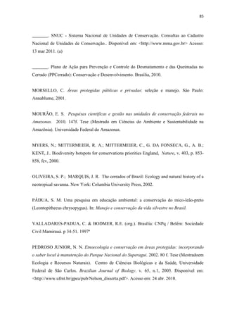 85
_______. SNUC - Sistema Nacional de Unidades de Conservação. Consultas ao Cadastro
Nacional de Unidades de Conservação.. Disponível em: <http://www.mma.gov.br> Acesso:
13 mar 2011. (a)
_______. Plano de Ação para Prevenção e Controle do Desmatamento e das Queimadas no
Cerrado (PPCerrado): Conservação e Desenvolvimento. Brasília, 2010.
MORSELLO, C. Áreas protegidas públicas e privadas: seleção e manejo. São Paulo:
Annablume, 2001.
MOURÃO, E. S. Pesquisas cientificas e gestão nas unidades de conservação federais no
Amazonas. 2010. 147f. Tese (Mestrado em Ciências do Ambiente e Sustentabilidade na
Amazônia). Universidade Federal do Amazonas.
MYERS, N.; MITTERMEIER, R. A.; MITTERMEIER, C., G. DA FONSECA, G., A. B.;
KENT, J.. Biodiversity hotspots for conservations priorities England, Nature, v. 403, p. 853-
858, fev, 2000.
OLIVEIRA, S. P.; MARQUIS, J. R. The cerrados of Brazil: Ecology and natural history of a
neotropical savanna. New York: Columbia University Press, 2002.
PÁDUA, S. M. Uma pesquisa em educação ambiental: a conservação do mico-leão-preto
(Leontopithecus chrysopygus). In: Manejo e conservação da vida silvestre no Brasil.
VALLADARES-PADUA, C. & BODMER, R.E. (org.). Brasília: CNPq / Belém: Sociedade
Civil Mamirauá. p 34-51. 1997ª
PEDROSO JUNIOR, N. N. Etnoecologia e conservação em áreas protegidas: incorporando
o saber local à manutenção do Parque Nacional do Superagui. 2002. 80 f. Tese (Mestradoem
Ecologia e Recursos Naturais). Centro de Ciências Biológicas e da Saúde, Universidade
Federal de São Carlos. Brazilian Journal of Biology. v. 65, n.1, 2003. Disponível em:
<http://www.ufmt.br/gpea/pub/Nelson_disserta.pdf>. Acesso em: 24 abr. 2010.
 