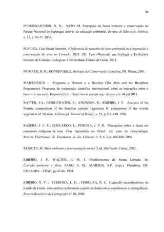 86
PEDROSO-JUNIOR, N. N.; SATO, M. Percepção da fauna terrestre e conservação no
Parque Nacional de Superagui através da educação ambiental. Revista de Educação Publica.
v. 12. p. 43-73. 2003.
PEREIRA, Caio Stuart Amorim, A Influencia do tamanho de área protegida na composição e
conservação de aves no Cerrado. 2011. 92f. Tese (Mestrado em Ecologia e Evolução).
Instituto de Ciências Biológicas. Universidade Federal de Goiás. 2011.
PRIMACK, R. B.; RODRIGUES, E. Biologia da Conservação. Londrina, PR: Planta, 2001.
MAB/UNESCO - Programa o Homem e a Biosfera (The Man and the Biosphere
Programme). Programa de cooperação científica internacional sobre as interações entre o
homem e seu meio. Disponível em: <http://www.unesco.org> Acesso em: 04 jul 2011.
RATTER, J.A.; BRIDGEWATER, S.; ATKINSON, R.; RIBEIRO, J. F. Analysis of the
oristic composition of the brazilian cerrado vegetation II: comparison of the woody
vegetation of 98 areas. Edinburgh Journal of Botany, v. 53, p.153 180. 1996.
RAZERA, J. C. C.; BOCCARDO, L.; PEREIRA, J. P. R. Percepções sobre a fauna em
estudantes indígenas de uma tribo tupinambá no Brasil: um caso de etnozoologia.
Revista Electrónica de Enseñanza de las Ciências, v. 5, n. 3, p. 466-480, 2006.
REIGOTA, M. Meio ambiente e representação social. 5.ed. São Paulo: Cortez, 2002.
RIBEIRO, J. F.; WALTER, B. M. T. Fitofisionomia do bioma Cerrado. In:
Cerrado: ambiente e flora. SANO, S. M.; ALMEIDA, S.P. (orgs.). Planaltina, DF:
EMBRAPA CPAC, pp.47-86. 1998.
RIBEIRO, N. V. ; FERREIRA, L. G. ; FERREIRA, N. C.. Expansão sucroalcooleira no
Estado de Goiás: uma análise exploratória a partir de dados sócio-econômicos e cartográficos.
Revista Brasileira de Cartografia n° 20, 2008.
 