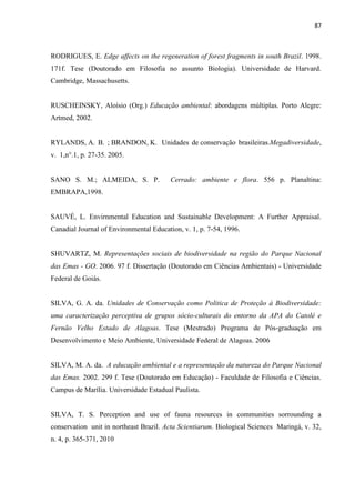 87
RODRIGUES, E. Edge affects on the regeneration of forest fragments in south Brazil. 1998.
171f. Tese (Doutorado em Filosofia no assunto Biologia). Universidade de Harvard.
Cambridge, Massachusetts.
RUSCHEINSKY, Aloísio (Org.) Educação ambiental: abordagens múltiplas. Porto Alegre:
Artmed, 2002.
RYLANDS, A. B. ; BRANDON, K. Unidades de conservação brasileiras.Megadiversidade,
v. 1,n°.1, p. 27-35. 2005.
SANO S. M.; ALMEIDA, S. P. Cerrado: ambiente e flora. 556 p. Planaltina:
EMBRAPA,1998.
SAUVÉ, L. Envirnmental Education and Sustainable Development: A Further Appraisal.
Canadial Journal of Environmental Education, v. 1, p. 7-54, 1996.
SHUVARTZ, M. Representações sociais de biodiversidade na região do Parque Nacional
das Emas - GO. 2006. 97 f. Dissertação (Doutorado em Ciências Ambientais) - Universidade
Federal de Goiás.
SILVA, G. A. da. Unidades de Conservação como Politica de Proteção à Biodiversidade:
uma caracterização perceptiva de grupos sócio-culturais do entorno da APA do Catolé e
Fernão Velho Estado de Alagoas. Tese (Mestrado) Programa de Pós-graduação em
Desenvolvimento e Meio Ambiente, Universidade Federal de Alagoas. 2006
SILVA, M. A. da. A educação ambiental e a representação da natureza do Parque Nacional
das Emas. 2002. 299 f. Tese (Doutorado em Educação) - Faculdade de Filosofia e Ciências.
Campus de Marília. Universidade Estadual Paulista.
SILVA, T. S. Perception and use of fauna resources in communities sorrounding a
conservation unit in northeast Brazil. Acta Scientiarum. Biological Sciences Maringá, v. 32,
n. 4, p. 365-371, 2010
 