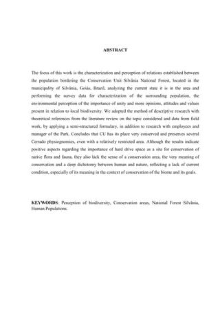 8
ABSTRACT
The focus of this work is the characterization and perception of relations established between
the population bordering the Conservation Unit Silvânia National Forest, located in the
municipality of Silvânia, Goiás, Brazil, analyzing the current state it is in the area and
performing the survey data for characterization of the surrounding population, the
environmental perception of the importance of unity and more opinions, attitudes and values
present in relation to local biodiversity. We adopted the method of descriptive research with
theoretical references from the literature review on the topic considered and data from field
work, by applying a semi-structured formulary, in addition to research with employees and
manager of the Park. Concludes that CU has its place very conserved and preserves several
Cerrado physiognomies, even with a relatively restricted area. Although the results indicate
positive aspects regarding the importance of hard drive space as a site for conservation of
native flora and fauna, they also lack the sense of a conservation area, the very meaning of
conservation and a deep dichotomy between human and nature, reflecting a lack of current
condition, especially of its meaning in the context of conservation of the biome and its goals.
KEYWORDS: Perception of biodiversity, Conservation areas, National Forest Silvânia,
Human Populations.
 