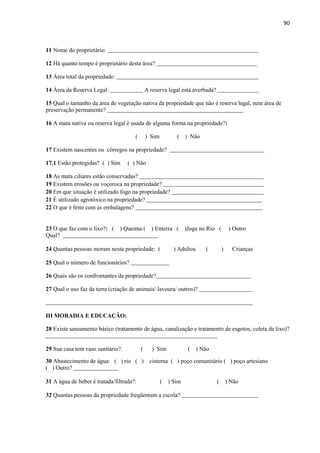 90
11 Nome do proprietário: ___________________________________________________
12 Há quanto tempo é proprietário desta área? __________________________________
13 Área total da propriedade: ________________________________________________
14 Área da Reserva Legal: ___________ A reserva legal está averbada? ______________
15 Qual o tamanho da área de vegetação nativa da propriedade que não é reserva legal, nem área de
preservação permanente? ______________________________________________
16 A mata nativa ou reserva legal é usada de alguma forma na propriedade?:
( ) Sim ( ) Não
17 Existem nascentes ou córregos na propriedade? ________________________________
17.1 Estão protegidas? ( ) Sim ( ) Não
18 As mata ciliares estão conservadas? __________________________________________
19 Existem erosões ou voçoroca na propriedade? __________________________________
20 Em que situação é utilizado fogo na propriedade? _______________________________
21 É utilizado agrotóxico na propriedade? _______________________________________
22 O que é feito com as embalagens? ___________________________________________
23 O que faz com o lixo?: ( ) Queima ( ) Enterra ( )Joga no Rio ( ) Outro
Qual? ________________________________
24 Quantas pessoas moram nesta propriedade: ( ) Adultos ( ) Crianças
25 Qual o número de funcionários? _____________
26 Quais são os confrontantes da propriedade?________________________________
27 Qual o uso faz da terra (criação de animais/ lavoura/ outros)? __________________
______________________________________________________________________
III MORADIA E EDUCAÇÃO:
28 Existe saneamento básico (tratamento de água, canalização e tratamento de esgotos, coleta de lixo)?
__________________________________________________________
29 Sua casa tem vaso sanitário?: ( ) Sim ( ) Não
30 Abastecimento de água: ( ) rio ( ) cisterna ( ) poço comunitário ( ) poço artesiano
( ) Outro? _______________
31 A água de beber é tratada/filtrada?: ( ) Sim ( ) Não
32 Quantas pessoas da propriedade freqüentam a escola? __________________________
 