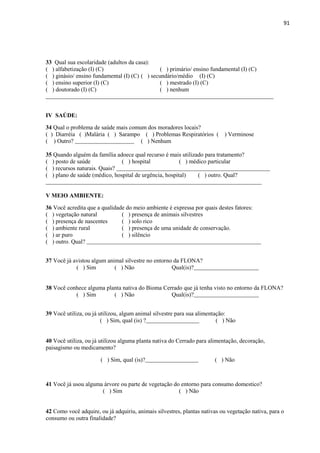 91
33 Qual sua escolaridade (adultos da casa):
( ) alfabetização (I) (C) ( ) primário/ ensino fundamental (I) (C)
( ) ginásio/ ensino fundamental (I) (C) ( ) secundário/médio (I) (C)
( ) ensino superior (I) (C) ( ) mestrado (I) (C)
( ) doutorado (I) (C) ( ) nenhum
_____________________________________________________________________________
IV SAÚDE:
34 Qual o problema de saúde mais comum dos moradores locais?
( ) Diarréia ( )Malária ( ) Sarampo ( ) Problemas Respiratórios ( ) Verminose
( ) Outro? ____________________ ( ) Nenhum
35 Quando alguém da família adoece qual recurso é mais utilizado para tratamento?
( ) posto de saúde ( ) hospital ( ) médico particular
( ) recursos naturais. Quais? ____________________________________________________
( ) plano de saúde (médico, hospital de urgência, hospital) ( ) outro. Qual?
_________________________________________________________________________
V MEIO AMBIENTE:
36 Você acredita que a qualidade do meio ambiente é expressa por quais destes fatores:
( ) vegetação natural ( ) presença de animais silvestres
( ) presença de nascentes ( ) solo rico
( ) ambiente rural ( ) presença de uma unidade de conservação.
( ) ar puro ( ) silêncio
( ) outro. Qual? ___________________________________________________________
37 Você já avistou algum animal silvestre no entorno da FLONA?
( ) Sim ( ) Não Qual(is)?______________________
38 Você conhece alguma planta nativa do Bioma Cerrado que já tenha visto no entorno da FLONA?
( ) Sim ( ) Não Qual(is)?______________________
39 Você utiliza, ou já utilizou, algum animal silvestre para sua alimentação:
( ) Sim, qual (is) ?__________________ ( ) Não
40 Você utiliza, ou já utilizou alguma planta nativa do Cerrado para alimentação, decoração,
paisagismo ou medicamento?
( ) Sim, qual (is)?__________________ ( ) Não
41 Você já usou alguma árvore ou parte de vegetação do entorno para consumo domestico?
( ) Sim ( ) Não
42 Como você adquire, ou já adquiriu, animais silvestres, plantas nativas ou vegetação nativa, para o
consumo ou outra finalidade?
 
