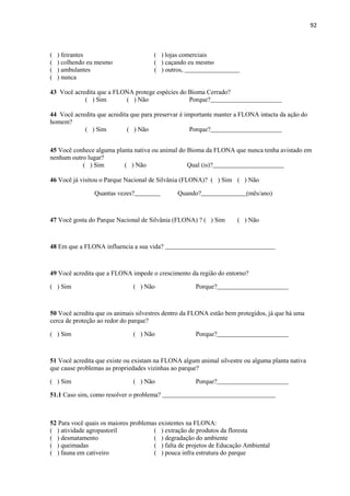 92
( ) feirantes ( ) lojas comerciais
( ) colhendo eu mesmo ( ) caçando eu mesmo
( ) ambulantes ( ) outros, _________________
( ) nunca
43 Você acredita que a FLONA protege espécies do Bioma Cerrado?
( ) Sim ( ) Não Porque?______________________
44 Você acredita que acredita que para preservar é importante manter a FLONA intacta da ação do
homem?
( ) Sim ( ) Não Porque?______________________
45 Você conhece alguma planta nativa ou animal do Bioma da FLONA que nunca tenha avistado em
nenhum outro lugar?
( ) Sim ( ) Não Qual (is)?______________________
46 Você já visitou o Parque Nacional de Silvânia (FLONA)? ( ) Sim ( ) Não
Quantas vezes?________ Quando?______________(mês/ano)
47 Você gosta do Parque Nacional de Silvânia (FLONA) ? ( ) Sim ( ) Não
48 Em que a FLONA influencia a sua vida? __________________________________
49 Você acredita que a FLONA impede o crescimento da região do entorno?
( ) Sim ( ) Não Porque?______________________
50 Você acredita que os animais silvestres dentro da FLONA estão bem protegidos, já que há uma
cerca de proteção ao redor do parque?
( ) Sim ( ) Não Porque?______________________
51 Você acredita que existe ou existam na FLONA algum animal silvestre ou alguma planta nativa
que cause problemas as propriedades vizinhas ao parque?
( ) Sim ( ) Não Porque?______________________
51.1 Caso sim, como resolver o problema? ___________________________________
52 Para você quais os maiores problemas existentes na FLONA:
( ) atividade agropastoril ( ) extração de produtos da floresta
( ) desmatamento ( ) degradação do ambiente
( ) queimadas ( ) falta de projetos de Educação Ambiental
( ) fauna em cativeiro ( ) pouca infra estrutura do parque
 