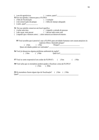93
( ) uso de agrotóxicos ( ) outros, quais?_____________________
53 Em sua opinião, é danoso para a FLONA:
( ) falta de fiscalização ( ) visitação
( ) má conservação do parque ( ) falta de manejo adequado
( ) outro, qual?_____________
54 Em sua opinião conservar um local significa:
( ) isolar uma área ( ) impedir a entrada de pessoas
( ) não caçar, nem pescar ( ) deixar tudo como está
( ) impedir que o homem entre( ) aliar natureza ao desenvolvimento.
55 Você acredita que é possível, usar a FLONA para atividades humanas sem causar prejuízos às
espécies (flora e fauna)do parque?
( ) Sim ( ) Não Porque?______________________
Quais atividades podem ser realizadas? ______________________________________
56 Você já denunciou alguma problema ambiental da região?
( ) Sim ( ) Não Qual (is)?______________________
57 Você se sente responsável em cuidar da FLONA?: ( ) Sim ( ) Não
58 Você acha que os moradores podem ajudar a fiscalizar a área da FLONA?
( ) Sim ( )Não
59 Os moradores fazem algum tipo de fiscalização? ( ) Sim ( ) Não
Qual? _________________________________________________________________
 