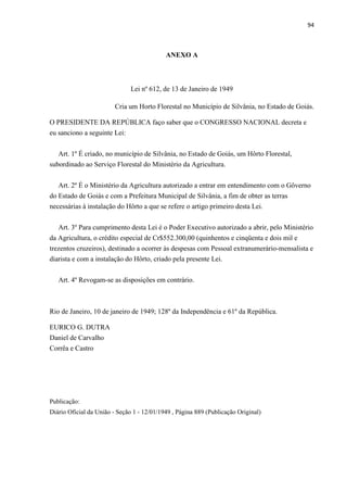 94
ANEXO A
Lei nº 612, de 13 de Janeiro de 1949
Cria um Horto Florestal no Município de Silvânia, no Estado de Goiás.
O PRESIDENTE DA REPÚBLICA faço saber que o CONGRESSO NACIONAL decreta e
eu sanciono a seguinte Lei:
Art. 1º É criado, no município de Silvânia, no Estado de Goiás, um Hôrto Florestal,
subordinado ao Serviço Florestal do Ministério da Agricultura.
Art. 2º É o Ministério da Agricultura autorizado a entrar em entendimento com o Gôverno
do Estado de Goiás e com a Prefeitura Municipal de Silvânia, a fim de obter as terras
necessárias à instalação do Hôrto a que se refere o artigo primeiro desta Lei.
Art. 3º Para cumprimento desta Lei é o Poder Executivo autorizado a abrir, pelo Ministério
da Agricultura, o crédito especial de Cr$552.300,00 (quinhentos e cinqüenta e dois mil e
trezentos cruzeiros), destinado a ocorrer às despesas com Pessoal extranumerário-mensalista e
diarista e com a instalação do Hôrto, criado pela presente Lei.
Art. 4º Revogam-se as disposições em contrário.
Rio de Janeiro, 10 de janeiro de 1949; 128º da Independência e 61º da República.
EURICO G. DUTRA
Daniel de Carvalho
Corrêa e Castro
Publicação:
Diário Oficial da União - Seção 1 - 12/01/1949 , Página 889 (Publicação Original)
 
