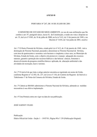 95
ANEXO B
PORTARIA Nº 247, DE 18 DE JULHO DE 2001
O MINISTRO DE ESTADO DO MEIO AMBIENTE, no uso de suas atribuições que lhe
confere o art. 87, parágrafo único, inciso II, da Constituição, e tendo em vista o disposto no
art. 55, da Lei nº 9.985, de 18 de julho de 2000, na Lei nº 612, de 13 de janeiro de 1949, e no
Decreto nº 3.834, de 5 de junho de 2001, resolve:
Art. 1º O Horto Florestal de Silvânia, criado pela Lei nº 612, de 13 de janeiro de 1949, terá a
destinação de Floresta Nacional, passando a denominar-se Floresta Nacional de Silvânia,
com área de quatrocentos e sessenta e seis hectares e cinqüenta e cinco ares, no Município de
Silvânia, Estado de Goiás, com o objetivo de promover o manejo adequado dos recursos
naturais, garantir a proteção dos recursos hídricos e das belezas cênicas, fomentar o
desenvolvimento da pesquisa científica básica e aplicada, da educação ambiental e das
atividades de recreação, lazer e turismo.
Art. 2º O imóvel de que trata o artigo anterior encontra-se registrado em nome da União,
conforme Registro nº 12.583, fls. 237, do Livro nº 3-H, do Cartório de Registro de Imóveis e
Tabelionato 1º de Notas da Comarca de Silvânia, Estado de Goiás.
Art. 3º Caberá ao IBAMA administrar a Floresta Nacional de Silvânia, adotando as medidas
necessárias à sua efetiva implantação.
Art. 4º Esta Portaria entra em vigor na data de sua publicação.
JOSÉ SARNEY FILHO
Publicação:
Diário Oficial da União - Seção 1 19/07/01, Página 90 n° 139 (Publicação Original)
 
