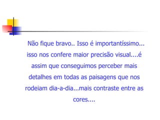 Não fique bravo.. Isso é importantíssimo... isso nos confere maior precisão visual....é assim que conseguimos perceber mais detalhes em todas as paisagens que nos rodeiam dia-a-dia...mais contraste entre as cores.... 