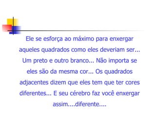 Ele se esforça ao máximo para enxergar aqueles quadrados como eles deveriam ser... Um preto e outro branco... Não importa se eles são da mesma cor... Os quadrados adjacentes dizem que eles tem que ter cores diferentes... E seu cérebro faz você enxergar assim....diferente.... 