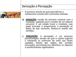 Sensação e Percepção
• O processo através do qual aprendemos e
conhecemos envolve dois momentos distintos
1) SENSAÇÃO: resulta do primeiro contacto com a
realidade, captação pura e simples de um objecto
sensorial. É um estado bruto e imediato, cujo
papel principal é proporcionar à percepção os
dados de que necessita. Realiza-se através dos
sentidos.
2) PERCEPÇÃO: A percepção é um processo
psicofisiológico através do qual o sujeito organiza
e interpreta os estímulos do meio que foram
captados através dos orgãos dos sentidos
(sensação), permitindo-nos identificar os objectos
e acontecimentos significativos.
 