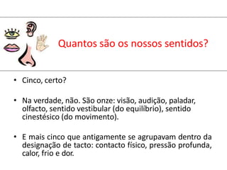 Quantos são os nossos sentidos?
• Cinco, certo?
• Na verdade, não. São onze: visão, audição, paladar,
olfacto, sentido vestibular (do equilíbrio), sentido
cinestésico (do movimento).
• E mais cinco que antigamente se agrupavam dentro da
designação de tacto: contacto físico, pressão profunda,
calor, frio e dor.
 
