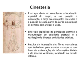 Cinestesia
• É a capacidade em reconhecer a localização
espacial do corpo, a sua posição e
orientação, a força exercida pelos músculos e
a posição de cada parte do corpo em relação
às demais, sem utilizar a visão.
• Este tipo específico de percepção permite a
manutenção do equilíbrio postural e a
realização de diversas actividades práticas.
• Resulta da interacção das fibras musculares
que trabalham para manter o corpo na sua
base de sustentação, de informações tácteis
e do sistema vestibular, localizado no ouvido
interno.
 