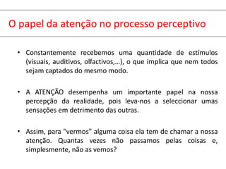 O papel da atenção no processo perceptivo
• Constantemente recebemos uma quantidade de estímulos
(visuais, auditivos, olfactivos,…), o que implica que nem todos
sejam captados do mesmo modo.
• A ATENÇÃO desempenha um importante papel na nossa
percepção da realidade, pois leva-nos a seleccionar umas
sensações em detrimento das outras.
• Assim, para “vermos” alguma coisa ela tem de chamar a nossa
atenção. Quantas vezes não passamos pelas coisas e,
simplesmente, não as vemos?
 