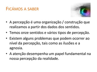 FICÁMOS A SABER
• A percepção é uma organização / construção que
realizamos a partir dos dados dos sentidos.
• Temos onze sentidos e vários tipos de percepção.
• Existem alguns problemas que podem ocorrer ao
nível da percepção, tais como as ilusões e a
agnosia.
• A atenção desempenha um papel fundamental na
nossa percepção da realidade.
 