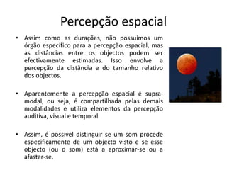 Percepção espacial
• Assim como as durações, não possuímos um
órgão específico para a percepção espacial, mas
as distâncias entre os objectos podem ser
efectivamente estimadas. Isso envolve a
percepção da distância e do tamanho relativo
dos objectos.
• Aparentemente a percepção espacial é supra-
modal, ou seja, é compartilhada pelas demais
modalidades e utiliza elementos da percepção
auditiva, visual e temporal.
• Assim, é possível distinguir se um som procede
especificamente de um objecto visto e se esse
objecto (ou o som) está a aproximar-se ou a
afastar-se.
 