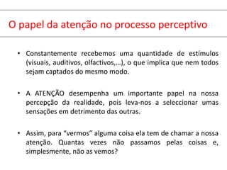 O papel da atenção no processo perceptivo
• Constantemente recebemos uma quantidade de estímulos
(visuais, auditivos, olfactivos,…), o que implica que nem todos
sejam captados do mesmo modo.
• A ATENÇÃO desempenha um importante papel na nossa
percepção da realidade, pois leva-nos a seleccionar umas
sensações em detrimento das outras.
• Assim, para “vermos” alguma coisa ela tem de chamar a nossa
atenção. Quantas vezes não passamos pelas coisas e,
simplesmente, não as vemos?
 