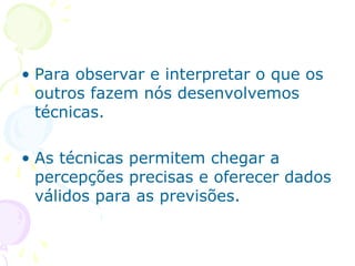 • Para observar e interpretar o que os
outros fazem nós desenvolvemos
técnicas.
• As técnicas permitem chegar a
percepções precisas e oferecer dados
válidos para as previsões.
 