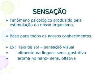 SENSAÇÃO
SENSAÇÃO
• Fenômeno psicológico produzido pela
estimulação do nosso organismo.
• Base para todos os nossos conhecimentos.
• Ex: raio de sol – sensação visual
• alimento na língua- sens. gustativa
• aroma no nariz- sens. olfativa
 
