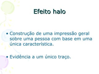 Efeito halo
Efeito halo
• Construção de uma impressão geral
sobre uma pessoa com base em uma
única característica.
• Evidência a um único traço.
 