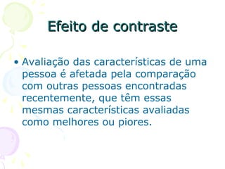 Efeito de contraste
Efeito de contraste
• Avaliação das características de uma
pessoa é afetada pela comparação
com outras pessoas encontradas
recentemente, que têm essas
mesmas características avaliadas
como melhores ou piores.
 